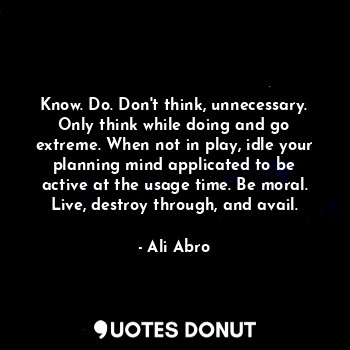 Know. Do. Don't think, unnecessary. Only think while doing and go extreme. When not in play, idle your planning mind applicated to be active at the usage time. Be moral. Live, destroy through, and avail.