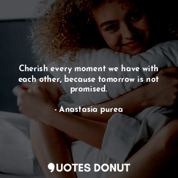 Cherish every moment we have with each other, because tomorrow is not promised.
