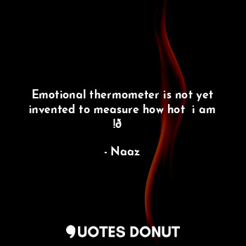Emotional thermometer is not yet invented to measure how hot  i am !?