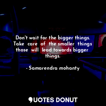 Don't wait for the bigger things. Take  care  of  the smaller  things those  will  lead towards bigger  things.