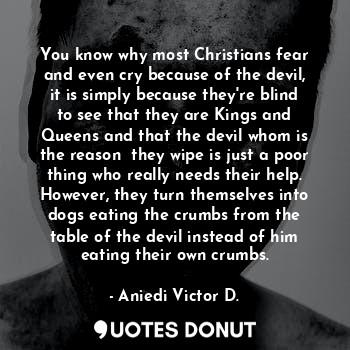 You know why most Christians fear and even cry because of the devil, it is simply because they're blind to see that they are Kings and Queens and that the devil whom is the reason  they wipe is just a poor thing who really needs their help. However, they turn themselves into dogs eating the crumbs from the table of the devil instead of him eating their own crumbs.