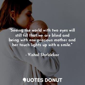 "Seeing the world with two eyes will still fill that we are blind and being with one precious mother and her touch lights up with a smile."