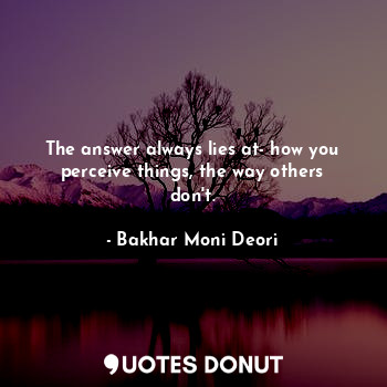 The answer always lies at- how you perceive things, the way others don't.