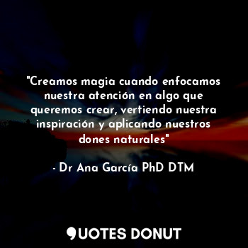  "Creamos magia cuando enfocamos nuestra atención en algo que queremos crear, ver... - Dr Ana García PhD DTM - Quotes Donut