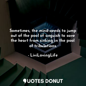 Sometimes, the mind needs to jump out of the pool of anguish to save the heart from sinking in the pool of tribulations.