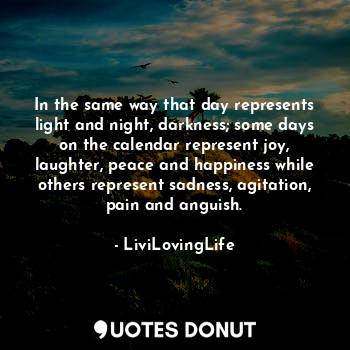 In the same way that day represents light and night, darkness; some days on the calendar represent joy, laughter, peace and happiness while others represent sadness, agitation, pain and anguish.