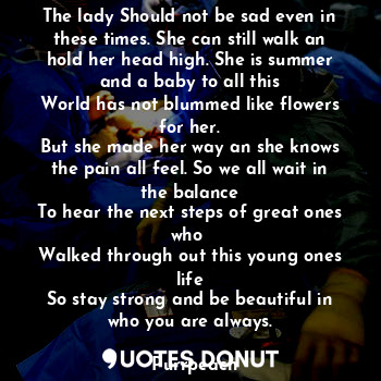 The lady Should not be sad even in these times. She can still walk an hold her head high. She is summer and a baby to all this
World has not blummed like flowers for her.
But she made her way an she knows the pain all feel. So we all wait in the balance
To hear the next steps of great ones who 
Walked through out this young ones life
So stay strong and be beautiful in who you are always.