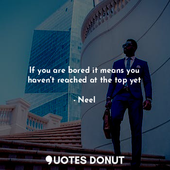 If you are bored it means you haven't reached at the top yet