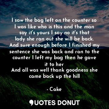 I saw the bag left on the counter so I was like who is this and the man say it's yours I say no it's that lady she ran out she will be back. And sure enough before I finished my sentence she was back and ran to the counter I left my bag then he gave it to her
And all was well thank goodness she came back up the hill