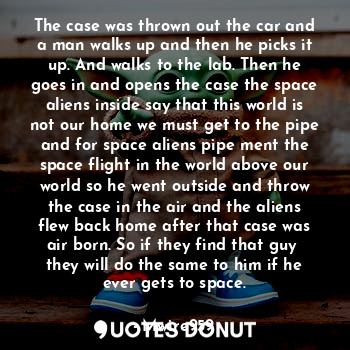 The case was thrown out the car and a man walks up and then he picks it up. And walks to the lab. Then he goes in and opens the case the space aliens inside say that this world is not our home we must get to the pipe and for space aliens pipe ment the space flight in the world above our world so he went outside and throw the case in the air and the aliens flew back home after that case was air born. So if they find that guy  they will do the same to him if he ever gets to space.