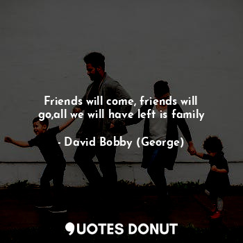 Friends will come, friends will go,all we will have left is family