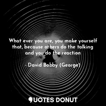 What ever you are, you make yourself that, because others do the talking and you do the reaction