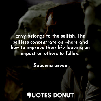 Envy belongs to the selfish. The selfless concentrate on where and how to improve their life leaving an impact on others to follow.