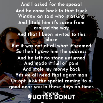 Oh I walked up to the window
And I asked for the special
And he came back to that truck
Window an said who is asking
And I told him it's cuzzo from around the way
And that I been invited to this place
But it was not at all what it seemed
So then I gave him the address
And he left no stone unturned
And made it full of pain
And stole my money back
Yes we all need that agent man
Or opt. AkA the special coming to a good near you in these days an times hmmm.