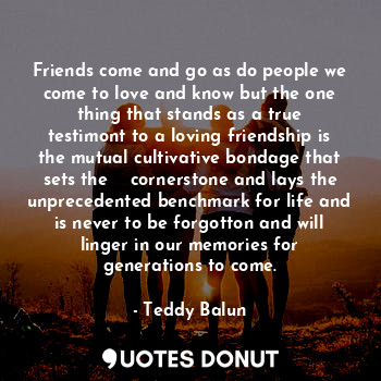 Friends come and go as do people we come to love and know but the one thing that stands as a true testimont to a loving friendship is the mutual cultivative bondage that sets the    cornerstone and lays the unprecedented benchmark for life and is never to be forgotton and will linger in our memories for generations to come.