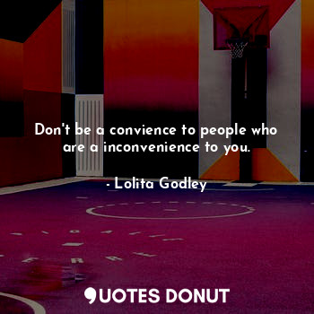 Don't be a convience to people who are a inconvenience to you.
