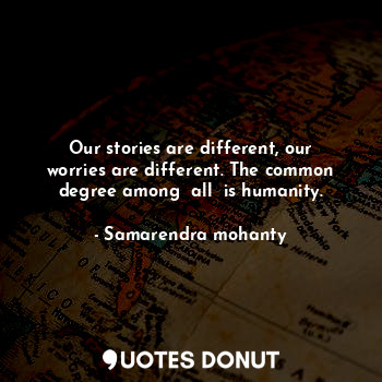 Our stories are different, our worries are different. The common degree among  all  is humanity.
