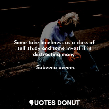 Some take loneliness as a class of self study and some invest it in destracting many.