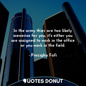 In the army thier are two likely scenerios for you, it's either you are assigned to work in the office or you work in the field.