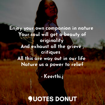 Enjoy your own companion in nature 
Your soul will get a beauty of originality 
And exhaust all the grieve , critiques  
All this are way out in our life 
Nature us a power to relief