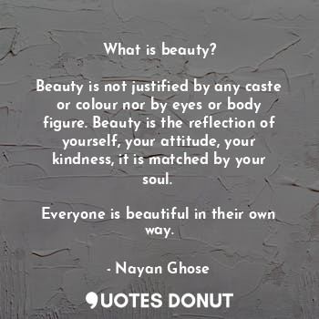 What is beauty?

Beauty is not justified by any caste or colour nor by eyes or body figure. Beauty is the reflection of yourself, your attitude, your kindness, it is matched by your soul. 

Everyone is beautiful in their own way.
