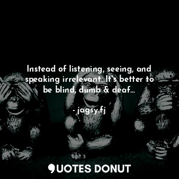 Instead of listening, seeing, and speaking irrelevant...It's better to be blind, dumb & deaf...
