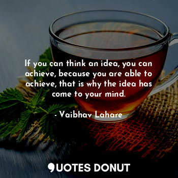 If you can think an idea, you can achieve, because you are able to achieve, that is why the idea has come to your mind.