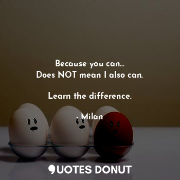 Because you can...
Does NOT mean I also can.

Learn the difference.