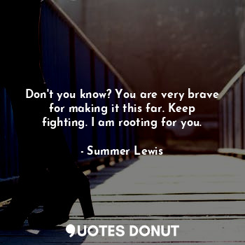 Don't you know? You are very brave for making it this far. Keep fighting. I am rooting for you.