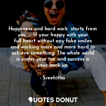 Happiness and hard work  starts from you.....  If your happy with your full heart without any fake smiles and working more and more hard to achieve something. The whole world is under your toe and success is your back up.