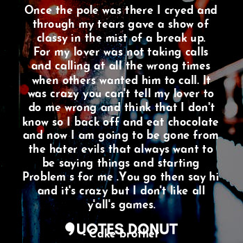 Once the pole was there I cryed and through my tears gave a show of classy in the mist of a break up. For my lover was not taking calls and calling at all the wrong times when others wanted him to call. It was crazy you can't tell my lover to do me wrong and think that I don't know so I back off and eat chocolate and now I am going to be gone from the hater evils that always want to be saying things and starting
Problem s for me .You go then say hi and it's crazy but I don't like all y'all's games.