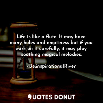 Life is like a flute. It may have many holes and emptiness but if you work on it carefully, it may play soothing magical melodies.