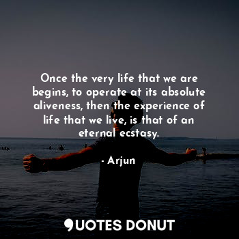 Once the very life that we are begins, to operate at its absolute aliveness, then the experience of life that we live, is that of an eternal ecstasy.