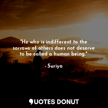 "He who is indifferent to the sorrows of others does not deserve to be called a human being."