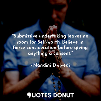 "Submissive undertaking leaves no room for Self-worth. Believe in fierce consideration before giving anything a consent."