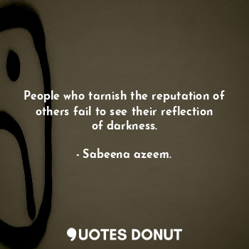 People who tarnish the reputation of others fail to see their reflection of darkness.
