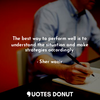 The best way to perform well is to understand the situation and make strategies accordingly.