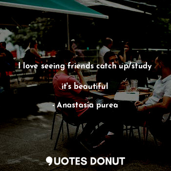  I love seeing friends catch up/study 
it's beautiful... - Anastasia purea - Quotes Donut