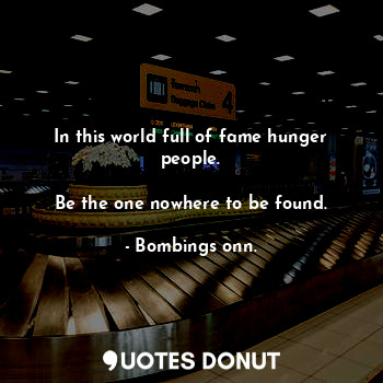 In this world full of fame hunger people.

Be the one nowhere to be found.