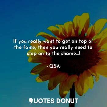 If you really want to get on top of the fame, then you really need to step on to the shame...!