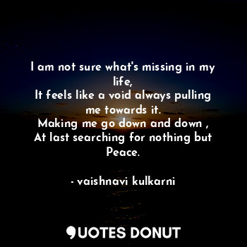 I am not sure what's missing in my life,
It feels like a void always pulling me towards it.
Making me go down and down ,
At last searching for nothing but Peace.