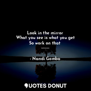 Look in the mirror
What you see is what you get
So work on that 
...........