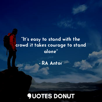 “It’s easy to stand with the crowd it takes courage to stand alone”
