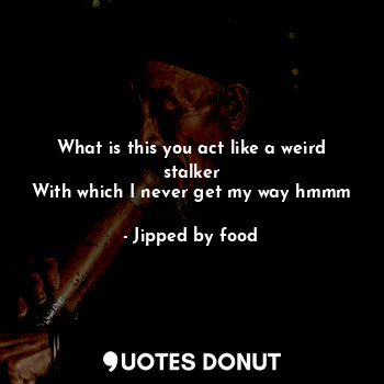  What is this you act like a weird stalker
With which I never get my way hmmm... - Jipped by food - Quotes Donut