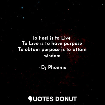 To Feel is to Live 
To Live is to have purpose
To obtain purpose is to attain wisdom