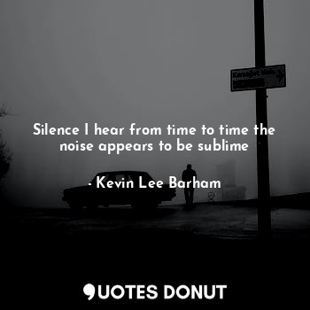 Silence I hear from time to time the noise appears to be sublime
