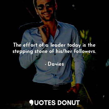 The effort of a leader today is the stepping stone of his/her followers.