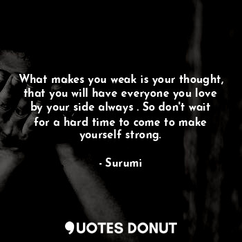 What makes you weak is your thought, that you will have everyone you love by your side always . So don't wait for a hard time to come to make yourself strong.