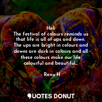Holi
The festival of colours reminds us that life is all of ups and down. The ups are bright in colours and downs are dark in colours and all these colours make our life colourful and beautiful...