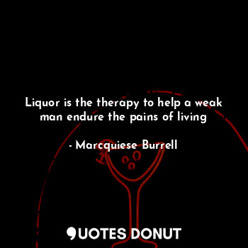 Liquor is the therapy to help a weak man endure the pains of living